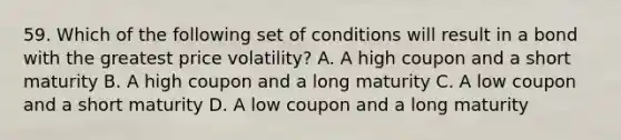 59. Which of the following set of conditions will result in a bond with the greatest price volatility? A. A high coupon and a short maturity B. A high coupon and a long maturity C. A low coupon and a short maturity D. A low coupon and a long maturity