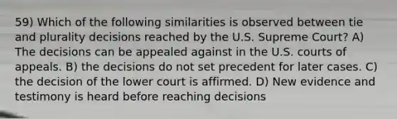 59) Which of the following similarities is observed between tie and plurality decisions reached by the U.S. Supreme Court? A) The decisions can be appealed against in the U.S. courts of appeals. B) the decisions do not set precedent for later cases. C) the decision of the lower court is affirmed. D) New evidence and testimony is heard before reaching decisions