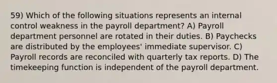 59) Which of the following situations represents an internal control weakness in the payroll department? A) Payroll department personnel are rotated in their duties. B) Paychecks are distributed by the employees' immediate supervisor. C) Payroll records are reconciled with quarterly tax reports. D) The timekeeping function is independent of the payroll department.