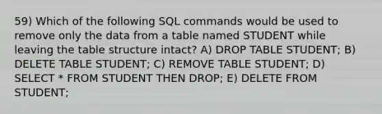 59) Which of the following SQL commands would be used to remove only the data from a table named STUDENT while leaving the table structure intact? A) DROP TABLE STUDENT; B) DELETE TABLE STUDENT; C) REMOVE TABLE STUDENT; D) SELECT * FROM STUDENT THEN DROP; E) DELETE FROM STUDENT;