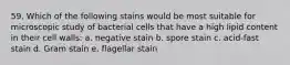 59. Which of the following stains would be most suitable for microscopic study of bacterial cells that have a high lipid content in their cell walls: a. negative stain b. spore stain c. acid-fast stain d. Gram stain e. flagellar stain