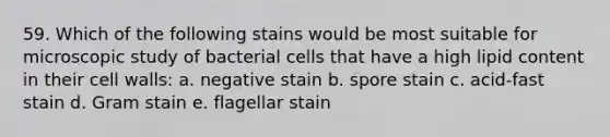 59. Which of the following stains would be most suitable for microscopic study of bacterial cells that have a high lipid content in their cell walls: a. negative stain b. spore stain c. acid-fast stain d. Gram stain e. flagellar stain