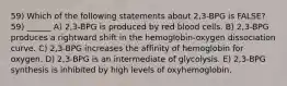 59) Which of the following statements about 2,3-BPG is FALSE? 59) ______ A) 2,3-BPG is produced by red blood cells. B) 2,3-BPG produces a rightward shift in the hemoglobin-oxygen dissociation curve. C) 2,3-BPG increases the affinity of hemoglobin for oxygen. D) 2,3-BPG is an intermediate of glycolysis. E) 2,3-BPG synthesis is inhibited by high levels of oxyhemoglobin.