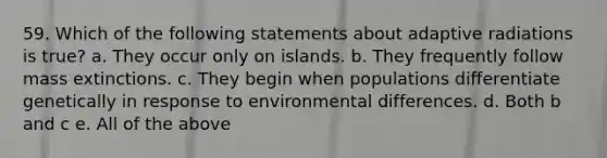 59. Which of the following statements about adaptive radiations is true? a. They occur only on islands. b. They frequently follow mass extinctions. c. They begin when populations differentiate genetically in response to environmental differences. d. Both b and c e. All of the above