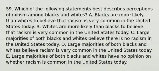 59. Which of the following statements best describes perceptions of racism among blacks and whites? A. Blacks are more likely than whites to believe that racism is very common in the United States today. B. Whites are more likely than blacks to believe that racism is very common in the United States today. C. Large majorities of both blacks and whites believe there is no racism in the United States today. D. Large majorities of both blacks and whites believe racism is very common in the United States today. E. Large majorities of both blacks and whites have no opinion on whether racism is common in the United States today.