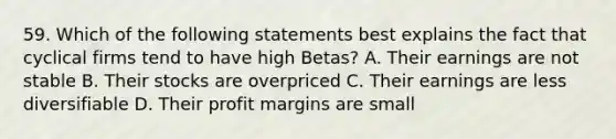 59. Which of the following statements best explains the fact that cyclical firms tend to have high Betas? A. Their earnings are not stable B. Their stocks are overpriced C. Their earnings are less diversifiable D. Their profit margins are small