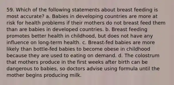 59. Which of the following statements about breast feeding is most accurate? a. Babies in developing countries are more at risk for health problems if their mothers do not breast feed them than are babies in developed countries. b. Breast feeding promotes better health in childhood, but does not have any influence on long-term health. c. Breast-fed babies are more likely than bottle-fed babies to become obese in childhood because they are used to eating on demand. d. The colostrum that mothers produce in the first weeks after birth can be dangerous to babies, so doctors advise using formula until the mother begins producing milk.