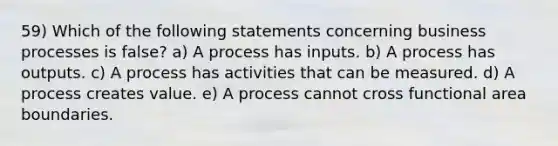 59) Which of the following statements concerning business processes is false? a) A process has inputs. b) A process has outputs. c) A process has activities that can be measured. d) A process creates value. e) A process cannot cross functional area boundaries.