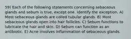 59) Each of the following statements concerning sebaceous glands and sebum is true, except one. Identify the exception. A) Most sebaceous glands are coiled tubular glands. B) Most sebaceous glands open into hair follicles. C) Sebum functions to lubricate the hair and skin. D) Sebum can function as an antibiotic. E) Acne involves inflammation of sebaceous glands.