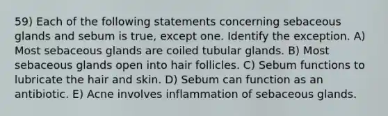 59) Each of the following statements concerning sebaceous glands and sebum is true, except one. Identify the exception. A) Most sebaceous glands are coiled tubular glands. B) Most sebaceous glands open into hair follicles. C) Sebum functions to lubricate the hair and skin. D) Sebum can function as an antibiotic. E) Acne involves inflammation of sebaceous glands.