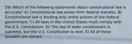 59) Which of the following statements about constitutional law is accurate? A) Constitutional law arises from federal statutes. B) Constitutional law is binding only onthe actions of the federal government. C) All laws in the United States must comply with the U.S. Constitution. D) The law of state constitutions is supreme, but the U.S. Constitution is next. E) All of these answers are correct.