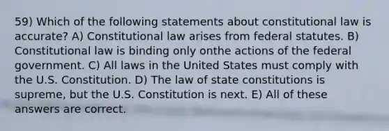 59) Which of the following statements about constitutional law is accurate? A) Constitutional law arises from federal statutes. B) Constitutional law is binding only onthe actions of the federal government. C) All laws in the United States must comply with the U.S. Constitution. D) The law of state constitutions is supreme, but the U.S. Constitution is next. E) All of these answers are correct.