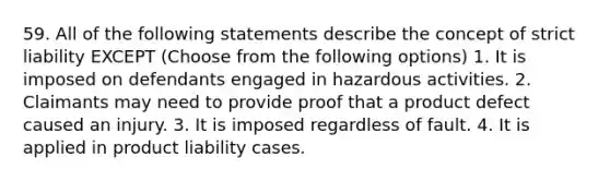 59. All of the following statements describe the concept of strict liability EXCEPT (Choose from the following options) 1. It is imposed on defendants engaged in hazardous activities. 2. Claimants may need to provide proof that a product defect caused an injury. 3. It is imposed regardless of fault. 4. It is applied in product liability cases.