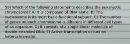 59) Which of the following statements describes the eukaryotic chromosome? A) It is composed of DNA alone. B) The nucleosome is its most basic functional subunit. C) The number of genes on each chromosome is different in different cell types of an organism. D) It consists of a single linear molecule of double-stranded DNA. E) Active transcription occurs on heterochromatin.