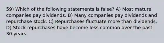 59) Which of the following statements is false? A) Most mature companies pay dividends. B) Many companies pay dividends and repurchase stock. C) Repurchases fluctuate more than dividends. D) Stock repurchases have become less common over the past 30 years.