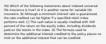 59) Which of the following statements about indexed universal life insurance is true? A) It is another name for variable life insurance. B) Although a minimum interest rate is guaranteed, the rate credited can be higher if a specified stock index performs well. C) The cash value is usually credited with 100 percent of the return on the equity index, including dividends paid on the stocks in the index. D) The formula used to determine the additional interest credited to the policy places no limit on the additional interest that can be credited.