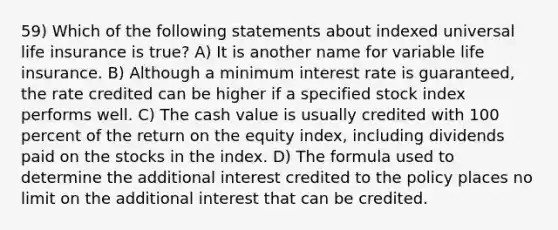 59) Which of the following statements about indexed universal life insurance is true? A) It is another name for variable life insurance. B) Although a minimum interest rate is guaranteed, the rate credited can be higher if a specified stock index performs well. C) The cash value is usually credited with 100 percent of the return on the equity index, including dividends paid on the stocks in the index. D) The formula used to determine the additional interest credited to the policy places no limit on the additional interest that can be credited.