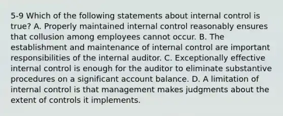 5-9 Which of the following statements about internal control is true? A. Properly maintained internal control reasonably ensures that collusion among employees cannot occur. B. The establishment and maintenance of internal control are important responsibilities of the internal auditor. C. Exceptionally effective internal control is enough for the auditor to eliminate substantive procedures on a significant account balance. D. A limitation of internal control is that management makes judgments about the extent of controls it implements.