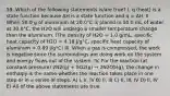 59. Which of the following statements is/are true? I. q (heat) is a state function because ΔH is a state function and q = ΔH. II. When 50.0 g of aluminum at 20.0°C is placed in 50.0 mL of water at 30.0°C, the H2O will undergo a smaller temperature change than the aluminum. (The density of H2O = 1.0 g/mL, specific heat capacity of H2O = 4.18 J/g°C, specific heat capacity of aluminum = 0.89 J/g°C) III. When a gas is compressed, the work is negative since the surroundings are doing work on the system and energy flows out of the system. IV. For the reaction (at constant pressure) 2N2(g) + 5O2(g) → 2N2O5(g), the change in enthalpy is the same whether the reaction takes place in one step or in a series of steps. A) I, II, IV B) II, III C) II, III, IV D) II, IV E) All of the above statements are true.