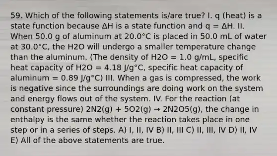 59. Which of the following statements is/are true? I. q (heat) is a state function because ΔH is a state function and q = ΔH. II. When 50.0 g of aluminum at 20.0°C is placed in 50.0 mL of water at 30.0°C, the H2O will undergo a smaller temperature change than the aluminum. (The density of H2O = 1.0 g/mL, specific heat capacity of H2O = 4.18 J/g°C, specific heat capacity of aluminum = 0.89 J/g°C) III. When a gas is compressed, the work is negative since the surroundings are doing work on the system and energy flows out of the system. IV. For the reaction (at constant pressure) 2N2(g) + 5O2(g) → 2N2O5(g), the change in enthalpy is the same whether the reaction takes place in one step or in a series of steps. A) I, II, IV B) II, III C) II, III, IV D) II, IV E) All of the above statements are true.