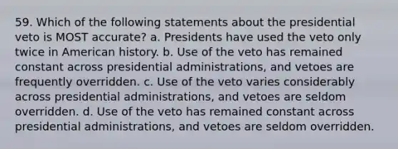 59. Which of the following statements about the presidential veto is MOST accurate? a. Presidents have used the veto only twice in American history. b. Use of the veto has remained constant across presidential administrations, and vetoes are frequently overridden. c. Use of the veto varies considerably across presidential administrations, and vetoes are seldom overridden. d. Use of the veto has remained constant across presidential administrations, and vetoes are seldom overridden.