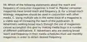 59. Which of the following statements about the reach and frequency of consumer magazines is true? A. Popular consumer magazines have broad reach and frequency. B. For a broad-reach strategy, magazines should be used in conjunction with other media. C. Using multiple ads in the same issue of a magazine is a viable way of increasing the reach of the publication. D. Advertisers seeking broad reach through the use of magazines cannot accomplish this goal by making media buys in a number of different publications. E. Advertisers who are seeking broad reach and frequency in their media schedules must use monthly magazines in order to obtain desired frequency.