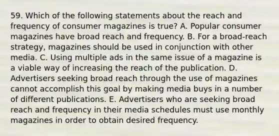 59. Which of the following statements about the reach and frequency of consumer magazines is true? A. Popular consumer magazines have broad reach and frequency. B. For a broad-reach strategy, magazines should be used in conjunction with other media. C. Using multiple ads in the same issue of a magazine is a viable way of increasing the reach of the publication. D. Advertisers seeking broad reach through the use of magazines cannot accomplish this goal by making media buys in a number of different publications. E. Advertisers who are seeking broad reach and frequency in their media schedules must use monthly magazines in order to obtain desired frequency.