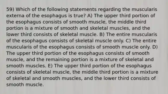 59) Which of the following statements regarding the muscularis externa of the esophagus is true? A) The upper third portion of the esophagus consists of smooth muscle, the middle third portion is a mixture of smooth and skeletal muscles, and the lower third consists of skeletal muscle. B) The entire muscularis of the esophagus consists of skeletal muscle only. C) The entire muscularis of the esophagus consists of smooth muscle only. D) The upper third portion of the esophagus consists of smooth muscle, and the remaining portion is a mixture of skeletal and smooth muscles. E) The upper third portion of the esophagus consists of skeletal muscle, the middle third portion is a mixture of skeletal and smooth muscles, and the lower third consists of smooth muscle.