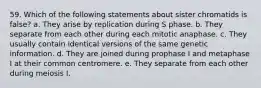 59. Which of the following statements about sister chromatids is false? a. They arise by replication during S phase. b. They separate from each other during each mitotic anaphase. c. They usually contain identical versions of the same genetic information. d. They are joined during prophase I and metaphase I at their common centromere. e. They separate from each other during meiosis I.