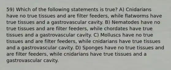 59) Which of the following statements is true? A) Cnidarians have no true tissues and are filter feeders, while flatworms have true tissues and a gastrovascular cavity. B) Nematodes have no true tissues and are filter feeders, while chordates have true tissues and a gastrovascular cavity. C) Molluscs have no true tissues and are filter feeders, while cnidarians have true tissues and a gastrovascular cavity. D) Sponges have no true tissues and are filter feeders, while cnidarians have true tissues and a gastrovascular cavity.