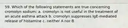 59. Which of the following statements are true concerning cromolyn sodium: a. cromolyn is not useful in the treatment of an acute asthma attack b. cromolyn suppresses IgE-mediated release of histamine c. neither A nor B