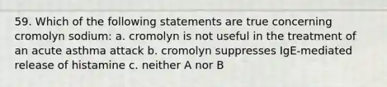 59. Which of the following statements are true concerning cromolyn sodium: a. cromolyn is not useful in the treatment of an acute asthma attack b. cromolyn suppresses IgE-mediated release of histamine c. neither A nor B