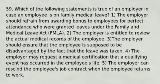 59. Which of the following statements is true of an employer in case an employee is on family medical leave? 1) The employer should refrain from awarding bonus to employees for perfect attendance who were granted leaves under the Family and Medical Leave Act (FMLA). 2) The employer is entitled to review the actual medical records of the employee. 3)The employer should ensure that the employee is supposed to be disadvantaged by the fact that the leave was taken. 4) The employer may request a medical certification that a qualifying event has occurred in the employee's life. 5) The employer can rescind the employee's job contract when the employee returns to work.