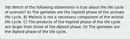 59) Which of the following statements is true about the life cycle of animals? A) The gametes are the haploid phase of the animals life cycle. B) Meiosis is not a necessary component of the animal life cycle. C) The products of the haploid phase of the life cycle are larger than those of the diploid phase. D) The gametes are the diploid phase of the life cycle.