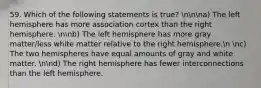 59. Which of the following statements is true? nnna) The left hemisphere has more association cortex than the right hemisphere. nnb) The left hemisphere has more gray matter/less white matter relative to the right hemisphere.n nc) The two hemispheres have equal amounts of gray and white matter. nnd) The right hemisphere has fewer interconnections than the left hemisphere.