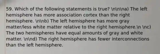 59. Which of the following statements is true? nnna) The left hemisphere has more association cortex than the right hemisphere. nnb) The left hemisphere has more gray matter/less white matter relative to the right hemisphere.n nc) The two hemispheres have equal amounts of gray and white matter. nnd) The right hemisphere has fewer interconnections than the left hemisphere.