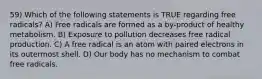 59) Which of the following statements is TRUE regarding free radicals? A) Free radicals are formed as a by-product of healthy metabolism. B) Exposure to pollution decreases free radical production. C) A free radical is an atom with paired electrons in its outermost shell. D) Our body has no mechanism to combat free radicals.