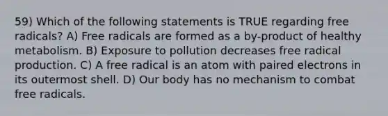 59) Which of the following statements is TRUE regarding free radicals? A) Free radicals are formed as a by-product of healthy metabolism. B) Exposure to pollution decreases free radical production. C) A free radical is an atom with paired electrons in its outermost shell. D) Our body has no mechanism to combat free radicals.