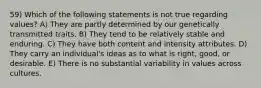 59) Which of the following statements is not true regarding values? A) They are partly determined by our genetically transmitted traits. B) They tend to be relatively stable and enduring. C) They have both content and intensity attributes. D) They carry an individual's ideas as to what is right, good, or desirable. E) There is no substantial variability in values across cultures.