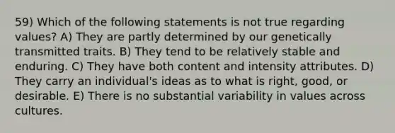 59) Which of the following statements is not true regarding values? A) They are partly determined by our genetically transmitted traits. B) They tend to be relatively stable and enduring. C) They have both content and intensity attributes. D) They carry an individual's ideas as to what is right, good, or desirable. E) There is no substantial variability in values across cultures.