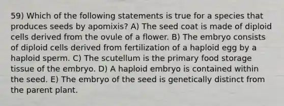 59) Which of the following statements is true for a species that produces seeds by apomixis? A) The seed coat is made of diploid cells derived from the ovule of a flower. B) The embryo consists of diploid cells derived from fertilization of a haploid egg by a haploid sperm. C) The scutellum is the primary food storage tissue of the embryo. D) A haploid embryo is contained within the seed. E) The embryo of the seed is genetically distinct from the parent plant.