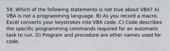 59. Which of the following statements is not true about VBA? A) VBA is not a programming language. B) As you record a macro, Excel converts your keystrokes into VBA code. C) Code describes the specific programming commands required for an automatic task to run. D) Program and procedure are other names used for code.