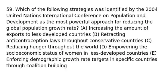 59. Which of the following strategies was identified by the 2004 United Nations International Conference on Population and Development as the most powerful approach for reducing the global population growth rate? (A) Increasing the amount of exports to less-developed countries (B) Retracting anticontraception laws throughout conservative countries (C) Reducing hunger throughout the world (D) Empowering the socioeconomic status of women in less-developed countries (E) Enforcing demographic growth rate targets in specific countries through coalition building