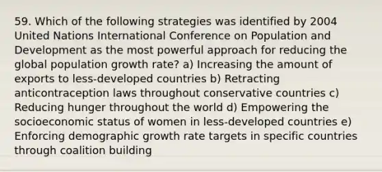 59. Which of the following strategies was identified by 2004 United Nations International Conference on Population and Development as the most powerful approach for reducing the global population growth rate? a) Increasing the amount of exports to less-developed countries b) Retracting anticontraception laws throughout conservative countries c) Reducing hunger throughout the world d) Empowering the socioeconomic status of women in less-developed countries e) Enforcing demographic growth rate targets in specific countries through coalition building