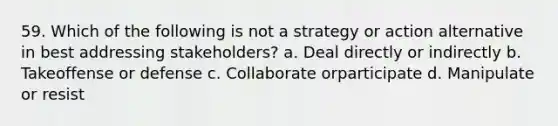 59. Which of the following is not a strategy or action alternative in best addressing stakeholders? a. Deal directly or indirectly b. Takeoffense or defense c. Collaborate orparticipate d. Manipulate or resist