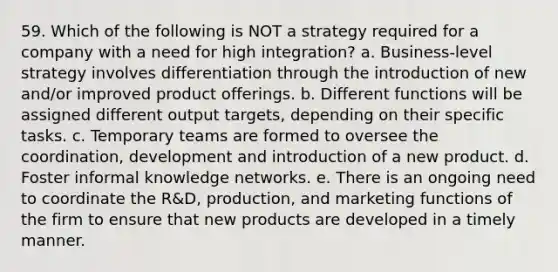 59. Which of the following is NOT a strategy required for a company with a need for high integration? a. Business-level strategy involves differentiation through the introduction of new and/or improved product offerings. b. Different functions will be assigned different output targets, depending on their specific tasks. c. Temporary teams are formed to oversee the coordination, development and introduction of a new product. d. Foster informal knowledge networks. e. There is an ongoing need to coordinate the R&D, production, and marketing functions of the firm to ensure that new products are developed in a timely manner.