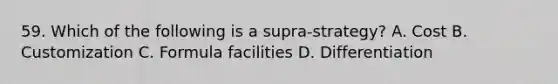 59. Which of the following is a supra-strategy? A. Cost B. Customization C. Formula facilities D. Differentiation