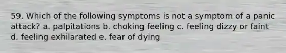 59. Which of the following symptoms is not a symptom of a panic attack? a. palpitations b. choking feeling c. feeling dizzy or faint d. feeling exhilarated e. fear of dying