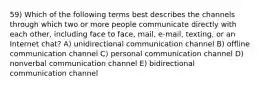 59) Which of the following terms best describes the channels through which two or more people communicate directly with each other, including face to face, mail, e-mail, texting, or an Internet chat? A) unidirectional communication channel B) offline communication channel C) personal communication channel D) nonverbal communication channel E) bidirectional communication channel