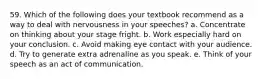 59. Which of the following does your textbook recommend as a way to deal with nervousness in your speeches? a. Concentrate on thinking about your stage fright. b. Work especially hard on your conclusion. c. Avoid making eye contact with your audience. d. Try to generate extra adrenaline as you speak. e. Think of your speech as an act of communication.